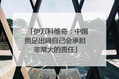 伊万科维奇：中国男足出局自己会承担非常大的责任