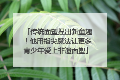 传统面塑捏出新童趣！他用指尖魔法让更多青少年爱上非遗面塑
