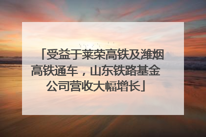 受益于莱荣高铁及潍烟高铁通车，山东铁路基金公司营收大幅增长