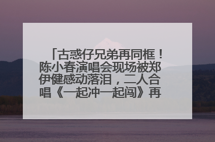 古惑仔兄弟再同框！陈小春演唱会现场被郑伊健感动落泪，二人合唱《一起冲一起闯》再现青春回忆