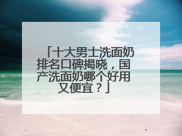 十大男士洗面奶排名口碑揭晓，国产洗面奶哪个好用又便宜？