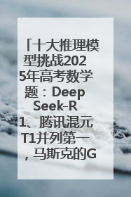 十大推理模型挑战2025年高考数学题：DeepSeek-R1、腾讯混元T1并列第一，马斯克的Grok 3遭遇“滑铁卢”