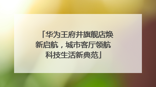 华为王府井旗舰店焕新启航，城市客厅领航科技生活新典范
