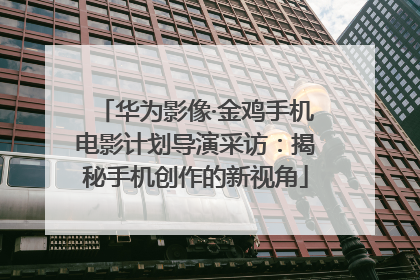 华为影像·金鸡手机电影计划导演采访：揭秘手机创作的新视角