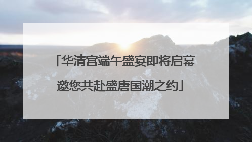 华清宫端午盛宴即将启幕 邀您共赴盛唐国潮之约