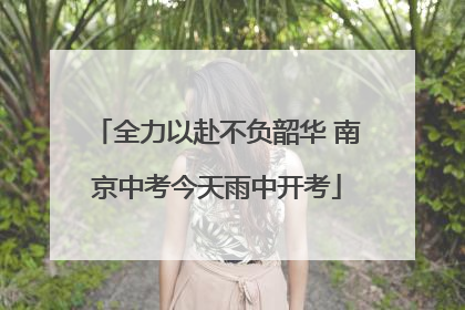 全力以赴不负韶华 南京中考今天雨中开考