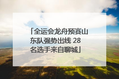 全运会龙舟预赛山东队强势出线 28名选手来自聊城