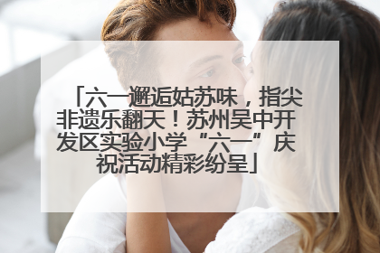 六一邂逅姑苏味，指尖非遗乐翻天！苏州吴中开发区实验小学“六一”庆祝活动精彩纷呈
