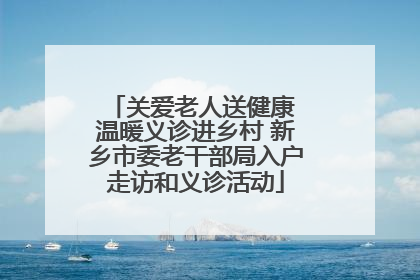 关爱老人送健康 温暖义诊进乡村 新乡市委老干部局入户走访和义诊活动