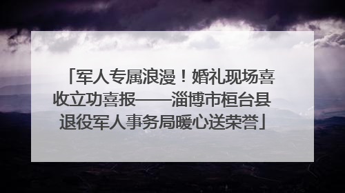 军人专属浪漫！婚礼现场喜收立功喜报——淄博市桓台县退役军人事务局暖心送荣誉