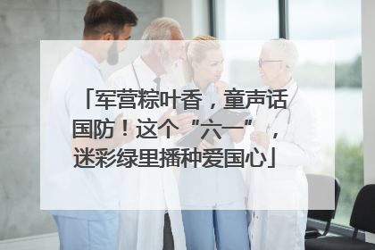 军营粽叶香，童声话国防！这个“六一”，迷彩绿里播种爱国心