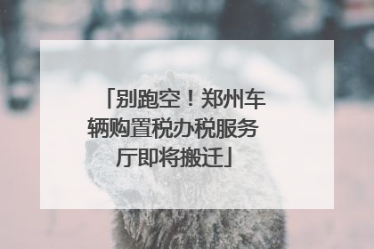 别跑空！郑州车辆购置税办税服务厅即将搬迁