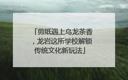 剪纸遇上乌龙茶香，龙岩这所学校解锁传统文化新玩法