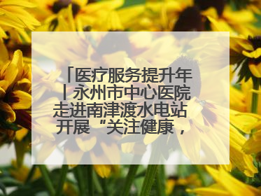 医疗服务提升年丨永州市中心医院走进南津渡水电站开展“关注健康，远离疾病”主题健康促进活动