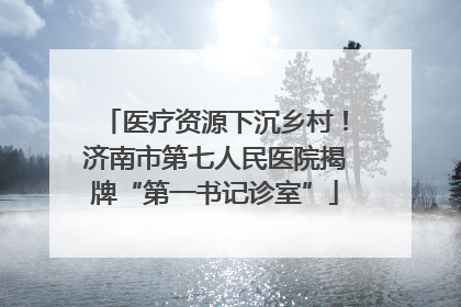 医疗资源下沉乡村！济南市第七人民医院揭牌“第一书记诊室”