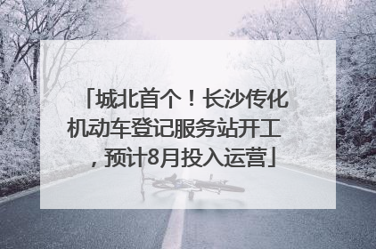 城北首个！长沙传化机动车登记服务站开工，预计8月投入运营