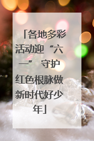 各地多彩活动迎“六一” 守护红色根脉做新时代好少年