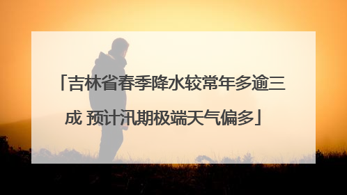 吉林省春季降水较常年多逾三成 预计汛期极端天气偏多