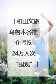 和田文旅乌鲁木齐推介 引5.24万人次“围观”
