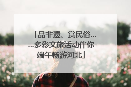 品非遗、赏民俗……多彩文旅活动伴你端午畅游河北