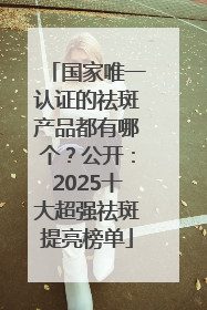 国家唯一认证的祛斑产品都有哪个？公开：2025十大超强祛斑提亮榜单