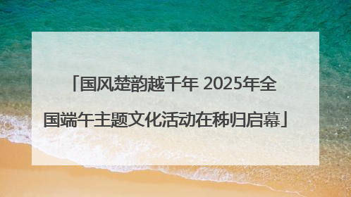 国风楚韵越千年 2025年全国端午主题文化活动在秭归启幕