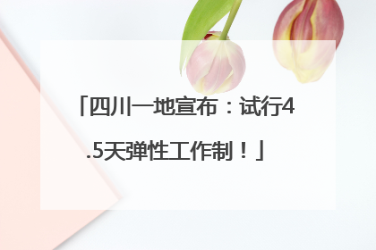 四川一地宣布：试行4.5天弹性工作制！