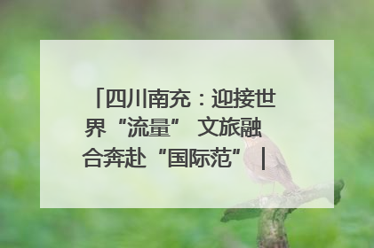 四川南充：迎接世界“流量” 文旅融合奔赴“国际范”｜话锦绣·说安逸