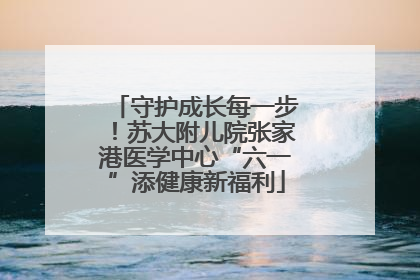 守护成长每一步！苏大附儿院张家港医学中心“六一”添健康新福利