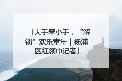 大手牵小手，“解锁”欢乐童年｜杨浦区红领巾记者
