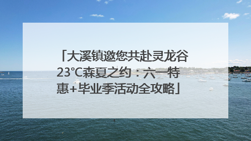 大溪镇邀您共赴灵龙谷23℃森夏之约：六一特惠+毕业季活动全攻略