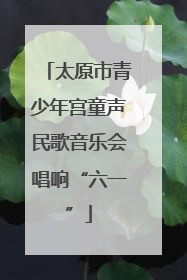 太原市青少年宫童声民歌音乐会唱响“六一”