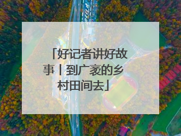 好记者讲好故事丨到广袤的乡村田间去