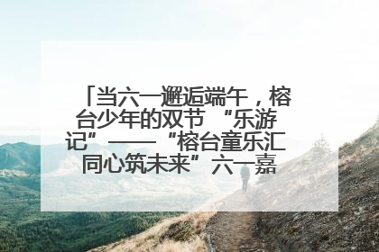 当六一邂逅端午，榕台少年的双节 “乐游记”——“榕台童乐汇 同心筑未来”六一嘉年华活动顺利举行