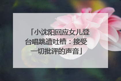 小沈阳回应女儿登台唱跳遭吐槽：接受一切批评的声音