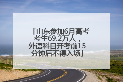 山东参加6月高考考生69.2万人，外语科目开考前15分钟后不得入场