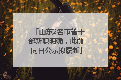 山东2名市管干部新职明确，此前同日公示拟履新
