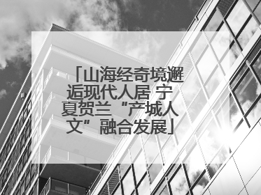 山海经奇境邂逅现代人居 宁夏贺兰“产城人文”融合发展