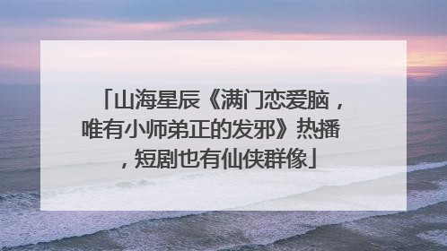 山海星辰《满门恋爱脑，唯有小师弟正的发邪》热播，短剧也有仙侠群像