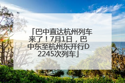 巴中直达杭州列车来了！7月1日，巴中东至杭州东开行D2245次列车