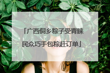 广西侗乡粽子受青睐 民众巧手包粽赶订单