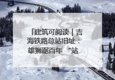 建筑可阅读｜吉海铁路总站旧址：雄狮踞百年 “站”写传承史