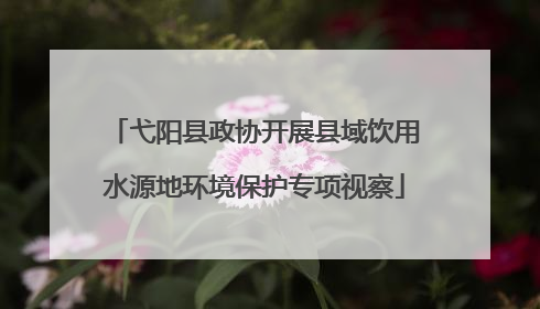 弋阳县政协开展县域饮用水源地环境保护专项视察