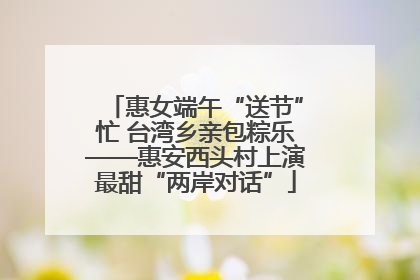 惠女端午“送节”忙 台湾乡亲包粽乐——惠安西头村上演最甜“两岸对话”