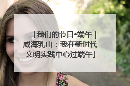 我们的节日•端午｜威海乳山：我在新时代文明实践中心过端午