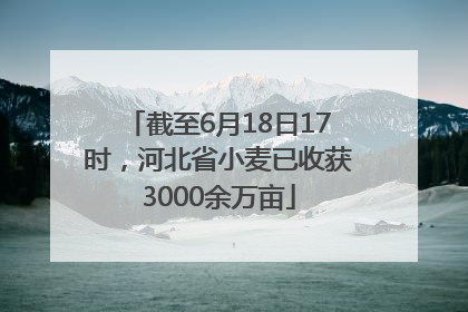 截至6月18日17时，河北省小麦已收获3000余万亩
