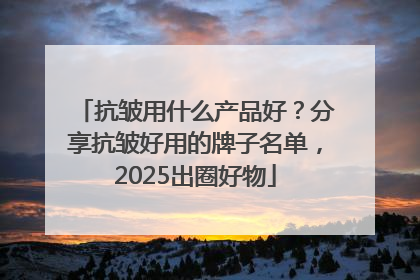 抗皱用什么产品好？分享抗皱好用的牌子名单，2025出圈好物
