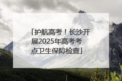 护航高考！长沙开展2025年高考考点卫生保障检查