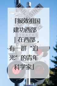 报效祖国 建功西部｜在西部，有一群“追光”的青年科学家
