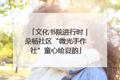 文化书院进行时｜桑杨社区“微光手作社”童心绘夏韵